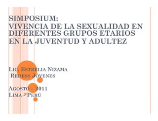 SIMPOSIUM:
VIVENCIA DE LA SEXUALIDAD EN
DIFERENTES GRUPOS ETARIOS
EN LA JUVENTUD Y ADULTEZ


LIC. ESTRELIA NIZAMA
REDESS JÓVENES

AGOSTO – 2011
LIMA - PERÚ
 