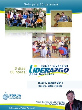 Sólo para 20 personas




  3 días
30 horas

                               15 al 17 marzo 2013
                                Boconó, Estado Trujillo




                             Fin de Semana de L i d e r a z g o
                                       con E d u a r d o M a r t í

Inﬂuencia y Poder Personal
 