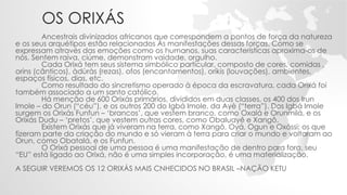 OS ORIXÁS
Ancestrais divinizados africanos que correspondem a pontos de força da natureza
e os seus arquétipos estão relacionados Às manifestações dessas forças. Como se
expressam através das emoções como os humanos, suas características aproxima-os de
nós. Sentem raiva, ciúme, demonstram vaidade, orgulho.
Cada Orixá tem seus sistema simbólico particular, composto de cores, comidas ,
orins (cânticos), àdùràs (rezas), ofos (encantamentos), oríkis (louvações), ambientes,
espaços físicos, dias, etc.
Como resultado do sincretismo operado à época da escravatura, cada Orixá foi
também associado a um santo católico.
Há menção de 600 Orixás primários, divididos em duas classes, os 400 dos Irun
Imole – do Orun (“céu”), e os outros 200 do Igbá Imole, da Ayè (“terra”). Dos Igbá Imole
surgem os Orixás Funfun – ‘brancos’, que vestem branco, como Oxalá e Orunmilá, e os
Orixás Dudu – ‘pretos’, que vestem outras cores, como Obaluayê e Xangô.
Existem Orixás que já viveram na terra, como Xangô, Oyá, Ogun e Oxóssi; os que
fizeram parte da criação do mundo e só vieram à terra para criar o mundo e voltaram ao
Orun, como Obatalá, e os Funfun.
O Orixá pessoal de uma pessoa é uma manifestação de dentro para fora, seu
“EU” está ligado ao Orixá, não é uma simples incorporação, é uma materialização.
A SEGUIR VEREMOS OS 12 ORIXÁS MAIS CNHECIDOS NO BRASIL –NAÇÃO KETU
 