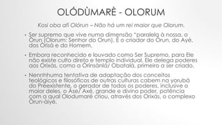 OLÓDÙMARÈ - OLORUM
Kosi oba afi Olórun – Não há um rei maior que Olorum.
• Ser supremo que vive numa dimensão “paralela à nossa, o
Òrun (Olorum: Senhor do Orun). É o criador do Òrun, do Ayè,
dos Òrisà e do Homem.
• Embora reconhecido e louvado como Ser Supremo, para Ele
não existe culto direto e templo individual. Ele delega poderes
aos Orixás, como a Òrínsànlá/ Obatalá, primeiro a ser criado.
• Nennhhuma tentativa de adaptação dos conceitos
teológicos e filosóficos de outras culturas cabem na yorubá
do Preexistente, o gerador de todos os poderes, inclusive o
maior deles, o Àse/ Axé, grande e divino poder, potência
com a qual Olodumaré criou, através dos Orixás, o complexo
Òrun-àiyé.
 