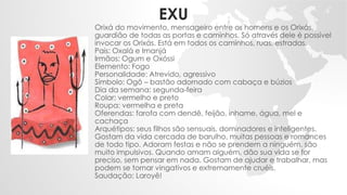 EXU
Orixá do movimento, mensageiro entre os homens e os Orixás,
guardião de todas as portas e caminhos. Só através dele é possível
invocar os Orixás. Está em todos os caminhos, ruas, estradas.
Pais: Oxalá e Imanjá
Irmãos: Ogum e Oxóssi
Elemento: Fogo
Personalidade: Atrevido, agressivo
Símbolo: Ogô – bastão adornado com cabaça e búzios
Dia da semana: segunda-feira
Colar: vermelho e preto
Roupa: vermelha e preta
Oferendas: farofa com dendê, feijão, inhame, água, mel e
cachaça
Arquétipos: seus filhos são sensuais, dominadores e inteligentes.
Gostam da vida cercada de barulho, muitas pessoas e romances
de todo tipo. Adoram festas e não se prendem a ninguém, são
muito impulsivos. Quando amam alguém, dão sua vida se for
preciso, sem pensar em nada. Gostam de ajudar e trabalhar, mas
podem se tornar vingativos e extremamente cruéis.
Saudação: Laroyê!
 