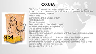 OXUM
Orixá das águas doces – rios, fontes, lagos, cachoeiras; reina
sobre o amor, a beleza, a fecundidade e a diplomacia. É a dona
do ouro e na nação Ijexá.
Irmã: Yansã
Cônjuges: Xangô, Oxóssi, Ogum
Filho: Logunedé
Elemento: água
Personalidade: maternal e tranquila
Símbolo: Abebê (leque espelhado)
Dia da semana: sábado
Colar: amarelo ouro
Oferendas: milho branco xinxim de galinha, ovos, peixes de água
doce, feijão e mel
Arquétipo: seus filhos são doces, maternos, sentimentais, agem
mais com o coração do que com a razão e são chorões.
Extremamente vaidosos e conquistadores, adoram o luxo, a vida
social e estão sempre namorando.
Saudação: Ora yê yê ô!
 