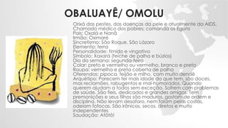OBALUAYÊ/ OMOLU
Orixá das pestes, das doenças da pele e atualmente da AIDS.
Chamado médico dos pobres; comanda os Eguns
Pais: Oxalá e Nanã
Irmão: Oximaré
Sincretismo: São Roque, São Lázaro
Elemento: terra
Personalidade: tímido e vingativo
Símbolo: Xaxará (feiche de palha e búzios)
Dia da semana: segunda-feira
Colar: preto e vermelho ou vermelho, branco e preto
Roupa: vermelha e preta coberta de palha
Oferendas: pipoca, feijão e milho, com muito dendê
Arquétipo: Parecem ter mais idade do que tem, são doces,
mas reclamões, rabugentos e mal-humorados. Quando
querem ajudam a todos sem exceção. Sofrem com problemas
de saúde. São fieis, dedicados e grandes amigos. Tem
premonições e seus filhos são maduros, gostam de ordem e
disciplina. Não levam desaforo, nem falam pelas costas,
odeiam fofocas. São irônicos, secos, diretos e muito
independentes
Saudação: Atôtô!
 