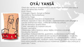 OYÁ/ YANSÃ
Orixá dos ventos e tempestades e do rio Níger; senhora dos raios e
dona da alma dos mortos
Irmã: Oxum
Cônjuges: Ogum, Xangô e Oxóssi
Sincretismo: Santa Bárbara
Elemento: Fogo
Personalidade: Impulsiva e imprevisível
Símbolo: espada e rabo de cavalo – representada com alfange e
cauda animal nas mãos, chifre de búfalo na cintura
Dia da semana: quarta-feira
Colar: vermelho ou marrom escuro
Roupa: vermelha
Oferendas: Milho branco, arroz, feijão, inhame e acarajé
Saudação: Eparrei!
Arquétipo: Independentes, guerreiros, audaciosos e autoritário.
Sensuais, estão em evidencia em qualquer atividade ou situação,
não suportando posições subalternas ou contrariedades. Líderes,
criativos e inteligentes, realizam várias tarefas ao mesmo tempo e são
bons educadores, embora pouco maternais. Cuidam das crianças a
partir dos 7 anos.
 