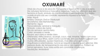 OXUMARÉ
Orixá da chuva e do arco-íris; transporta a água entre o céu e a terra.
De natureza feminina e masculina (algumas tradições afirmam que seu
feminino é Ewá); símbolo da continuidade e permanência. O cordão-
umbilical está sob seu controle; representa riqueza e fortuna
Mãe: Nanã
Irmãos: Osanyin, Ewá e Obaluayê
Sincretismo: São Bartolomeu
Elemento: água
Personalidade: sensível e tranquilo
Símbolo: cobra de metal
Dia da semana: quinta-feira
Colar: amarelo e verde
Roupa: azul claro e verde claro
Oferendas: Milho branco, acarajé, coco, mel, inhame, feijão com ovos
Arquétipo: seus filhos, assim como sua lenda, em sua maioria passam por
muitas dificuldades, quase miseráveis, mas dão uma guinada.
Orgulhosos e ostentadores, nunca se negam a ajudar quem precisa. São
pessoas duais, de temperamento ora doce, ora agressivo. Podem se
tornar perversos. Suas vidas estão em constante mudanças.
Saudação: Arroboboi!
 
