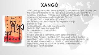 XANGÔ
Orixá do fogo e trovão. Diz a tradição que foi rei de Oyó, cidade da
Nigéria; considerado rei de todo povo yorubá. É viril, violento e
justiceiro. Castiga os mentirosos e protege advogados e juízes; é a
representação máxima do poder de Olorum
Cônjuges: Obá, Iansã, Iemanjá, Oxum
Sincretismo: São Jerônimo e São Miguel Arcanjo
Elemento: fogo
Personalidade: atrevido e prepotente
Símbolo: Oxé (machado duplo)
Dia da semana: quarta-feira
Colar: branco
Roupa: branca e vermelha, com coroa de latão
Oferendas: Amalá – quiabo com camarão seco e dendê
Arquétipo: fortes, violentos, destemidos e justos. Tem sede de
poder, sendo voluntariosos, altivos e conscientes de sua
importância, real ou suposta, sensível ao sexo oposto;
Saudação: Kao Kabiesilê!
 