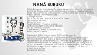 NANÃ BURUKU
Orixá das águas paradas profundas e lamacentas, chuvas, mangues e
pantanos. Senhora da morte e responsável pelos portais de entrada e
saída (reencarnação e desencarne). A mais velha dos Orixás e primeira
Yiabá, por isso, muito respeitada.
Cônjuge: Oxalá
Filhos: Obaluaiyê, Osanyin, Oxumaré e Yewá
Sincretismo: Sant’Ana
Elemento: terra
Personalidade: vingativa e sábia
Símbolo: Ibiri (cetro de palha e búzios)
Dia da semana: sábado
Colar: branco e azul ou preto e roxo
Roupa: Branco e azul
Oferendas: Milho branco, arroz, feijão, mel e dendê.
Arquétipo: Conservadores e presos aos padrões convencionais e
teimosos. Passam aos outros a aparência de calmos, mudando
rapidamente de comportamento, tornando-se guerreiros e agressivos,
quando então podem ser perigosos. Quando mães são apegadas e
muito protetoras; ciumentas e possessivas, exigem atenção e respeito.
Majestosos e seguros nas ações, procuram sempre o caminho da
sabedoria e justiça.
Saudação: Salubá!
 