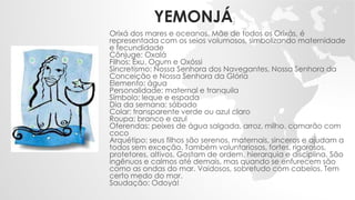 YEMONJÁ
Orixá dos mares e oceanos. Mãe de todos os Orixás, é
representada com os seios volumosos, simbolizando maternidade
e fecundidade
Cônjuge: Oxalá
Filhos: Exu, Ogum e Oxóssi
Sincretismo: Nossa Senhora dos Navegantes, Nossa Senhora da
Conceição e Nossa Senhora da Glória
Elemento: água
Personalidade: maternal e tranquila
Símbolo: leque e espada
Dia da semana: sábado
Colar: transparente verde ou azul claro
Roupa: branco e azul
Oferendas: peixes de água salgada, arroz, milho, camarão com
coco
Arquétipo: seus filhos são serenos, maternais, sinceros e ajudam a
todos sem exceção. Também voluntariosos, fortes, rigorosos,
protetores, altivos. Gostam de ordem, hierarquia e disciplina. São
ingênuos e calmos até demais, mas quando se enfurecem são
como as ondas do mar. Vaidosos, sobretudo com cabelos. Tem
certo medo do mar.
Saudação: Odoyá!
 