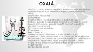 OXALÁ
Orixá da criação; criou os homens. Obstinado e independente, é
representado de duas maneiras: Oxaguiã, jovem, e Oxalufã,
velho.
Sincretismo: Jesus Cristo
Elemento: ar
Personalidade: sereno, pacificador, equilibrado e justo
Símbolo: quando Oxaguiã a Idá (espada) e um pilão de metal
branco com escudo; quando Oxalufã Oparoxó (cajado de
alumínio com adornos)
Dia da semana: sexta-feira
Colar: branco
Roupa: branca
Oferendas: arroz, milho branco e massa de inhame
Arquétipo: calmos, responsáveis e de confiança. Seus ideais são
levadas até o fim. Gostam de dominar e liderar; são dedicados e
caprichosos. Respeitam a todos e exigem respeito. Calmos,
doces, retos e elegantes, sabem perdoar e não alimentam
negatividades.
Saudação:Epa babá!
 