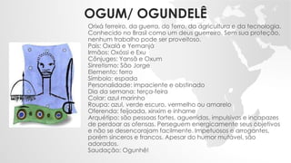 OGUM/ OGUNDELÊ
Orixá ferreiro, da guerra, do ferro, da agricultura e da tecnologia.
Conhecido no Brasil como um deus guerreiro. Sem sua proteção,
nenhum trabalho pode ser proveitoso.
Pais: Oxalá e Yemanjá
Irmãos: Oxóssi e Exu
Cônjuges: Yansã e Oxum
Sinretismo: São Jorge
Elemento: ferro
Símbolo: espada
Personalidade: impaciente e obstinado
Dia da semana: terça-feira
Colar: azul marinho
Roupa: azul, verde escuro, vermelho ou amarelo
Oferenda: feijoada, xinxim e inhame
Arquétipo: são pessoas fortes, aguerridas, impulsivas e incapazes
de perdoar as ofensas. Perseguem energicamente seus objetivos
e não se desencorajam facilmente. Impetuosos e arrogantes,
porém sinceros e francos. Apesar do humor mutável, são
adorados.
Saudação: Ogunhê!
 