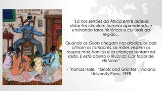 "Lá nos sertões da África entre aldeias
distantes circulam homens aprendendo e
ensinando fatos históricos e culturais da
região...
Quando os Griots chegam nas aldeias, os pais
afinam os tambores, as mães vestem as
roupas mais bonitas e as crianças sentam na
roda. E está aberto o ritual do Contador de
Histórias“
- Thomas Hale, “Griots and Griottes”, Indiana
University Press, 1998
 