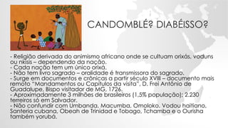 CANDOMBLÉ? DIABÉISSO?
- Religião derivada do animismo africano onde se cultuam orixás, voduns
ou nkisis – dependendo da nação.
- Cada nação tem um único orixá.
- Não tem livro sagrado – oralidade é transmissora do sagrado.
- Surge em documentos e crônicas a partir século XVIII – documento mais
remoto “Mandamentos ou Capítulos da visita”, D. Frei Antônio de
Guadalupe, Bispo visitador de MG, 1726.
- Aproximadamente 3 milhões de brasileiros (1,5% população); 2.230
terreiros só em Salvador.
- Não confundir com Umbanda, Macumba, Omoloko, Vodou haitiano,
Santeria cubana, Obeah de Trinidad e Tobago, Tchamba e o Ourisha
também yorubá.
 