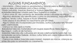 ALGUNS FUNDAMENTOS
- Monoteísta – Olorun para os yorubás/ketus; Nzambi para os Bantus; Mawu
para os Jejes (sincretizado com o Deus cristão).
-Orixás (yorubás), Inquices (bantus) e Voduns (jejes/fon), são
entidades/deidades criadas pelo Deus Supremo e criador.
- Cultua umas 50, das centenas de deidades ainda cultuadas na África
- Algumas deidades são identificadas (como no sincretismo), mas NÃO são as
mesmas, tendo cultos, toques e rituais diferentes.
- Toda pessoa é escolhida no nascimento por um Orixá;
- Alguns Orixás são incorporados por iniciados, outros cultuados em “árvore”
pela coletividade.
- Crença na vida após a morte.
-Babalorixá falecido materializam em roupas específicas: Baba Egum/
Egunegun – culto só de homens.
-Iyalorixás falecidas são cultuadas em árvore coletivamente Iyami-Ajé, nas
sociedades secretas Gelede. Ambos cultos feitos em casas independentes
das de candomblé.
- Crença nos Abikus (nascidos para morrer), morrem ao nascer, crianças ou
antes dos pais no aniversário ou casamento.
 