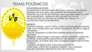 TEMAS POLÊMICOS
HOMOSSEXUALIDADE
Atualmente é amplamente discutida e aceita, mas houve
períodos em que gays não podiam ser iniciados como
rodantes (que entra em transe), nem que dançasse na roda
de canbdomblé. Joãozinho da Goméia foi o mais
revolucionário ao afrontar as matriarcas, tornou-se
conhecido internacionalmente.
ABORTO
Contra o aborto, veem o filho como continuação da própria
vida, e é o maior bem que existe. Trouxeram da África alguns
conceitos:
- Social: amparam e orientam adolescentes e mulheres
grávidas;
-Religioso: Oxum rege o processo de fecundidade, cuida do
embrião, evita aborto espontâneo, não aprova o aborto
provocado. A mulher que não consegue engravidas recorre
à Oxum;
- Jurídico: só aprova em casos previstos em lei;
Claro que, como em qualquer religião, caso queiram
buscam soluções alternativas fora dos terreiros.
 