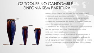 OS TOQUES NO CANDOMBLÉ –
SINFONIA SEM PARTITURA
O som é o condutor do Axé do Otixá, é o som do couro e da
madeira vibrando que trazem os Orixás.
Os atabaques (ILÚ) são o instrumento principal e são objetos
sagrados não podendo sair dos terreiros, os que são usados nos
Afoxés são preparados para este fim.
As membranas dos atabaques são feitas com couro dos animais
que são oferecidos aos Orixás. Os Alagbês tocam o RUM
(atabaque maior) e os Ogãs os menores.
O Alagbê começa o toque, e através de seu desemprenho é
que o Orixá executa sua dança, acompanhado ao floreio do
rum. O agogô que marca a música é chamado GAN; as varetas
tocadas no atabaque chamam-se AGUIDAVIS. Éusado ainda o
XEQUERÊ.
 