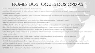 NOMES DOS TOQUES DOS ORIXÁS
ADABI – Bater para nascer. Ritmo sincopado dedicado a Exú.
ADARRUM – Ritmo invocatório de todos os Orixás. Rápido, forte e contínuo marcado junto com o Agôgô. Pode ser acompanhado de canto
especialmente para Ogum.
AGUERE – Em Yorubá significa “lentidão”. Ritmo cadenciado para Oxóssi com andamento mais rápido para Iansã. Quando executado para
Iansã é chamado de “quebra-pratos”
ALUJÁ – Significa orifício ou perfuração. Toque rápido com características guerreiras. É dedicado a Xangô.
BRAVUM – Dedicado a Oxumaré . Ritmo marcado por golpes fortes do Run.
HUNTÓ ou RUNTÓ – Ritmo de origem Fon executado para Oxumaré. Pode ser executado com cânticos para Obaluaiê e Xangô.
IGBIN – Significa Caracol. Execução lenta com batidas fortes. Descreve a viagem de um Ancião. É dedicada a Oxalufã.
IJESA – Ritmo cadenciado tocado só com as mãos. É dedicado a Oxum quando sua execução é só instrumental.
BATA – Batá significa tambor para culto de Egun e Sangô . Ritmo cadenciado especialmente para Xangô. Pode ser tocado para outros Orixás.
Tocado com as mãos.
KORIN- EWE – Originário de Irawo, cidade onde é cultuado Ossain na Nigéria. O seu significado é “Canção das Folhas”.
OGUELE – Ritmo atribuído a Obá. Executado com cânticos para Ewá.
OPANIJE – Dedicado a Obaluaiê, Onile e Xapanã. Andamento lento marcado por batidas fortes do Run. Significa “o que mata e come”.
SATÓ – A sua execução lembra o ritmo Bata com um andamento mais rápido e marcado pelas batidas do Run. Dedicado a Oxumaré ou
Nanã. Significa a manifestação de algo sagrado.
TONIBOBÉ – Pedir e adorar com justiça é o seu significado. Tocado para Xangô.
 