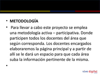 METODOLOGÍA   Para llevar a cabo este proyecto se emplea una metodología activa – participativa. Donde participen todos los docentes del área que según corresponda. Los docentes encargados elaboraremos la página principal y a partir de allí se le dará un espacio para que cada área suba la información pertinente de la misma. 
