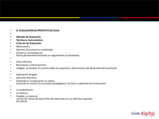 8. EVALUACIÓN DE PROYECTO DE AULA   Método de Evaluación Técnicas o Instrumentos Criterios de Evaluación Observación Aportes, discusiones y creatividad Continua: se realizará en forma permanente haciendo un seguimiento al estudiante.   Auto informes Resúmenes y Descripciones Integral: se tendrán en cuenta todos los aspectos o dimensiones del desarrollo del estudiante   Explicación dirigida Ejercicios Prácticos Sistemática: la evaluación se realiza teniendo en cuenta los principios pedagógicos, los fines y objetivos de la educación   La sustentación La retorica Flexible; se tiene en cuenta los ritmos de desarrollo del educando en sus distintos aspectos de interés.   