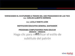 VIVENCIANDO EL ECOTURISMO A TRAVES DEL USO PEDAGOGICO DE LAS TICS Lic. CARLOS ALBERTO HERRERA Lic. LUCILA YANETH LEON INSTITUCION EDUCATIVA GENERAL SANTANDER PROGRAMA COMPUTADORES PARA EDUCAR ARAUCA – ARAUCA 2011 