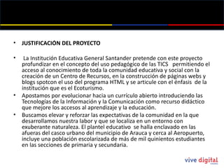 JUSTIFICACIÓN DEL PROYECTO   La Institución Educativa General Santander pretende con este proyecto profundizar en el concepto del uso pedagógico de las TICS  permitiendo el acceso al conocimiento de toda la comunidad educativa y social con la creación de un Centro de Recursos, en la construcción de páginas webs y blogs spotcon  el uso del programa HTML y se articule con el énfasis  de la institución que es el Ecoturismo.  Apostamos por evolucionar hacia un currículo abierto introduciendo las Tecnologías de la Información y la Comunicación como recurso didáctico que mejore los accesos al aprendizaje y la educación.  Buscamos elevar y reforzar las expectativas de la comunidad en la que desarrollamos nuestra labor y que se localiza en un entorno con exuberante naturaleza. El plantel educativo  se halla enclavado en las afueras del casco urbano del municipio de Arauca y cerca al Aeropuerto, incluye una población escolarizada de más de mil quinientos estudiantes en las secciones de primaria y secundaria.  