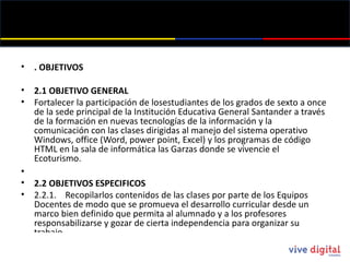 . OBJETIVOS 2.1 OBJETIVO GENERAL Fortalecer la participación de losestudiantes  de los grados de sexto a once de la sede principal de la Institución Educativa General Santander a través de la formación en nuevas tecnologías de la información y la comunicación con las clases dirigidas al manejo del sistema operativo Windows, office (Word, power point , Excel) y los programas de código HTML en la sala de informática las Garzas donde se vivencie  el Ecoturismo.  2.2 OBJETIVOS ESPECIFICOS 2.2.1.    Recopilarlos contenidos de las clases por parte de los Equipos Docentes de modo que se promueva el desarrollo curricular desde un marco bien definido que permita al alumnado y a los profesores  responsabilizarse y gozar de cierta independencia para organizar su trabajo.  