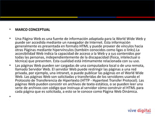MARCO CONCEPTUAL Una Página Web es una fuente de información adaptada para la World Wide  Web y puede ser accedida mediante un navegador de Internet. Ésta información generalmente es presentada en formato HTML y puede proveer de vínculos hacia otras Páginas mediante hipervínculos (también conocidos como ligas o links).La accesibilidad Web indica la capacidad de acceso a la Web y a sus contenidos por todas las personas, independientemente de la discapacidad (física, intelectual o técnica) que presenten. Esta cualidad está íntimamente relacionada con su uso. Las páginas Web pueden ser cargadas de una computadora local o de una remota, llamado Servidor Web. El servidor Web puede restringir las páginas a una red privada, por ejemplo, una intranet, o puede publicar las páginas en el World Wide  Web. Las páginas Web son solicitadas y transferidas de los servidores usando el Protocolo de Transferencia de Hipertexto (HTTP - Hypertext  Transfer Protocol ). Las páginas Web pueden consistir en archivos de texto estático, o se pueden leer una serie de archivos con código que instruya al servidor cómo construir el HTML para cada página que es solicitada, a esto se le conoce como Página Web Dinámica. 