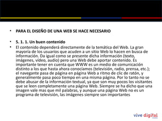 PARA EL DISEÑO DE UNA WEB SE HACE NECESARIO 5. 1. 1. Un buen contenido El contenido dependerá directamente de la temática del Web. La gran mayoría de los usuarios que acuden a un sitio Web lo hacen en busca de información. Da igual como se presente dicha información (texto, imágenes, vídeo, audio) pero una Web debe aportar contenido. Es importante tener en cuenta que WWW es un medio de comunicación distinto a los que hasta ahora conocíamos (televisión, radio, prensa, etc.); el navegante pasa de página en página Web a ritmo de clic de ratón, y generalmente pasa poco tiempo en una misma página. Por lo tanto no se debe abusar de la información textual, ya que son muy pocos los visitantes que se leen completamente una página Web. Siempre se ha dicho que una imagen vale mas que mil palabras, y aunque una página Web no es un programa de televisión, las imágenes siempre son importantes 