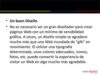 Un buen Diseño No es necesario ser un gran diseñador para crear páginas Web con un mínimo de sensibilidad gráfica. A veces, un diseño simple se agradece mucho más que una Web inundada de " gifs " en movimiento. El utilizar una tipografía determinada, unos colores adecuados, iconos, fotos, etc. puede convertir la experiencia de visitar un Web en algo mucho más agradable. 