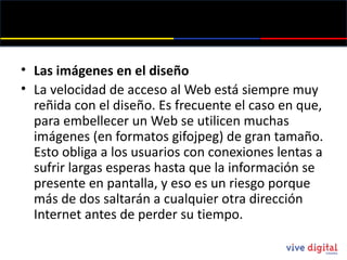 Las imágenes en el diseño La velocidad de acceso al Web está siempre muy reñida con el diseño. Es frecuente el caso en que, para embellecer un Web se utilicen muchas imágenes (en formatos gifojpeg ) de gran tamaño. Esto obliga a los usuarios con conexiones lentas a sufrir largas esperas hasta que la información se presente en pantalla, y eso es un riesgo porque más de dos saltarán a cualquier otra dirección Internet antes de perder su tiempo. 