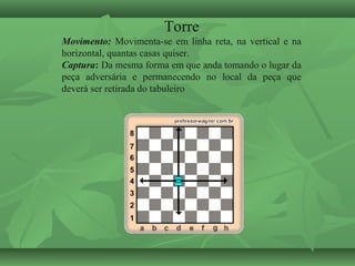 Torre
Movimento: Movimenta-se em linha reta, na vertical e na
horizontal, quantas casas quiser.
Captura: Da mesma forma em que anda tomando o lugar da
peça adversária e permanecendo no local da peça que
deverá ser retirada do tabuleiro
 