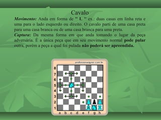 Cavalo
Movimento: Anda em forma de '' L '' ex.: duas casas em linha reta e
uma para o lado esquerdo ou direito. O cavalo parti de uma casa preta
para uma casa branca ou de uma casa branca para uma preta.
Captura: Da mesma forma em que anda tomando o lugar da peça
adversária. É a única peça que em seu movimento normal pode pular
outra, porém a peça a qual foi pulada não poderá ser apreendida.
 