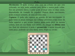 Peão
Movimento: O peão avança uma casa na coluna em que esta
colocado, ou seja, anda somente para frente e nunca pode voltar.
Em seu primeiro lance, o peão pode avançar uma ou duas casas,
dependendo da vontade do jogador. Depois deste movimento,
pode avançar somente, de uma em uma casa.
Captura: O peão não captura no sentido de seu movimento. O
peão toma as peças inimigas nas colunas próximas e nas casas da
linha superior a que ocupa. (nunca ataca outra peça na mesma
coluna, nem em sua frente nem atrás).. Ao chegar na última casa
(no final do tabuleiro) o peão é promovido e assim trocado por
outra peça, podendo ser uma dama, torre, bispo ou cavalo.
 