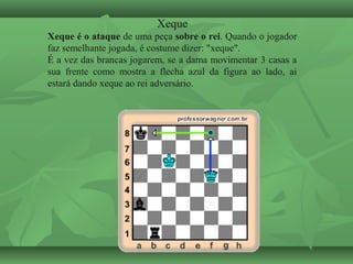 Xeque
Xeque é o ataque de uma peça sobre o rei. Quando o jogador
faz semelhante jogada, é costume dizer: "xeque".
É a vez das brancas jogarem, se a dama movimentar 3 casas a
sua frente como mostra a flecha azul da figura ao lado, ai
estará dando xeque ao rei adversário.
 