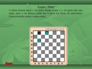Xeque - Mate
A dama branca ataca o rei preto dando xeque e o rei preto não tem
saída, pois, o rei branco cuida das 3 casas em frente do adversário.
Caracterizando assim o xeque-mate.
 
