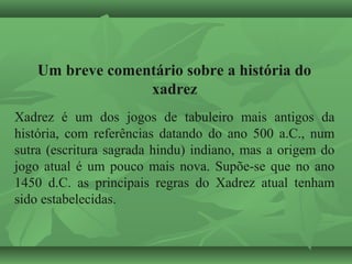 Um breve comentário sobre a história do
xadrez
Xadrez é um dos jogos de tabuleiro mais antigos da
história, com referências datando do ano 500 a.C., num
sutra (escritura sagrada hindu) indiano, mas a origem do
jogo atual é um pouco mais nova. Supõe-se que no ano
1450 d.C. as principais regras do Xadrez atual tenham
sido estabelecidas.
 