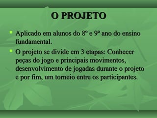 O PROJETOO PROJETO
 Aplicado em alunos do 8º e 9º ano do ensinoAplicado em alunos do 8º e 9º ano do ensino
fundamental.fundamental.
 O projeto se divide em 3 etapas: ConhecerO projeto se divide em 3 etapas: Conhecer
peças do jogo e principais movimentos,peças do jogo e principais movimentos,
desenvolvimento de jogadas durante o projetodesenvolvimento de jogadas durante o projeto
e por fim, um torneio entre os participantes.e por fim, um torneio entre os participantes.
 