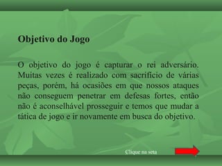 Objetivo do Jogo
O objetivo do jogo é capturar o rei adversário.
Muitas vezes é realizado com sacrifício de várias
peças, porém, há ocasiões em que nossos ataques
não conseguem penetrar em defesas fortes, então
não é aconselhável prosseguir e temos que mudar a
tática de jogo e ir novamente em busca do objetivo.
Clique na seta
 
