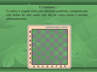 O Tabuleiro
O xadrez é jogado sobre um tabuleiro quadrado, composto por
oito linhas de oito casas, que são de cores claras e escuras
alternadamente;
 
