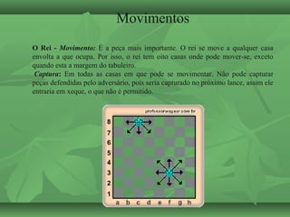 Movimentos
O Rei - Movimento: É a peça mais importante. O rei se move a qualquer casa
envolta a que ocupa. Por isso, o rei tem oito casas onde pode mover-se, exceto
quando esta a margem do tabuleiro.
Captura: Em todas as casas em que pode se movimentar. Não pode capturar
peças defendidas pelo adversário, pois seria capturado no próximo lance, assim ele
entraria em xeque, o que não é permitido.
 