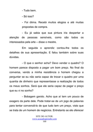 - Tudo bem.

           - Só isso?

           - Foi ótima. Recebi muitos elogios e até muitas
           propostas de compra.

           - Eu já sabia que sua pintura iria despertar a
atenção    de   pessoas   sensíveis,    como   são   todos   os
interessados pela arte – disse o mestre.

           Em seguida o aprendiz contou-lhe todos os
detalhes de sua apresentação. E falou também sobre suas
dúvidas.

           - O que o senhor acha? Devo vender o quadro? O
homem parece disposto a pagar um bom preço. No final da
conversa, vendo a minha resistência o homem chegou a
perguntar se eu não seria capaz de trocar o quadro por uma
quantia de dinheiro que representasse a realização de todos
os meus sonhos. Será que ele seria capaz de pagar o preço
que eu vi no sonho?

           - Bobagem garoto. Acho que aí tem um pouco de
exagero da parte dele. Pode tratar-se de um jogo de palavras
para tentar convencê-lo de que tudo tem um preço, visto que
se trata de um homem de negócios. Entretanto se ele oferecer

                     SITE DO AUTOR:
                   www.acasadoaprendiz.com
                            100
 