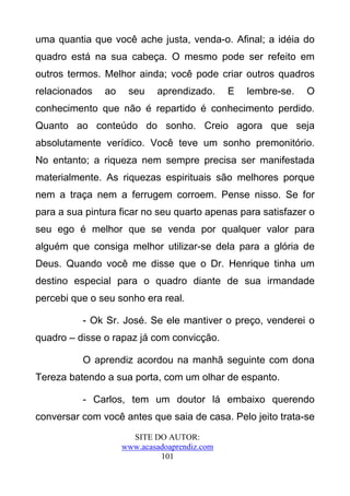 uma quantia que você ache justa, venda-o. Afinal; a idéia do
quadro está na sua cabeça. O mesmo pode ser refeito em
outros termos. Melhor ainda; você pode criar outros quadros
relacionados   ao    seu    aprendizado.      E   lembre-se.   O
conhecimento que não é repartido é conhecimento perdido.
Quanto ao conteúdo do sonho. Creio agora que seja
absolutamente verídico. Você teve um sonho premonitório.
No entanto; a riqueza nem sempre precisa ser manifestada
materialmente. As riquezas espirituais são melhores porque
nem a traça nem a ferrugem corroem. Pense nisso. Se for
para a sua pintura ficar no seu quarto apenas para satisfazer o
seu ego é melhor que se venda por qualquer valor para
alguém que consiga melhor utilizar-se dela para a glória de
Deus. Quando você me disse que o Dr. Henrique tinha um
destino especial para o quadro diante de sua irmandade
percebi que o seu sonho era real.

          - Ok Sr. José. Se ele mantiver o preço, venderei o
quadro – disse o rapaz já com convicção.

          O aprendiz acordou na manhã seguinte com dona
Tereza batendo a sua porta, com um olhar de espanto.

          - Carlos, tem um doutor lá embaixo querendo
conversar com você antes que saia de casa. Pelo jeito trata-se
                      SITE DO AUTOR:
                    www.acasadoaprendiz.com
                             101
 