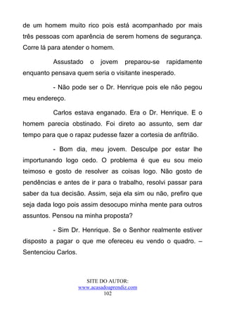 de um homem muito rico pois está acompanhado por mais
três pessoas com aparência de serem homens de segurança.
Corre lá para atender o homem.

          Assustado      o   jovem     preparou-se   rapidamente
enquanto pensava quem seria o visitante inesperado.

          - Não pode ser o Dr. Henrique pois ele não pegou
meu endereço.

          Carlos estava enganado. Era o Dr. Henrique. E o
homem parecia obstinado. Foi direto ao assunto, sem dar
tempo para que o rapaz pudesse fazer a cortesia de anfitrião.

          - Bom dia, meu jovem. Desculpe por estar lhe
importunando logo cedo. O problema é que eu sou meio
teimoso e gosto de resolver as coisas logo. Não gosto de
pendências e antes de ir para o trabalho, resolvi passar para
saber da tua decisão. Assim, seja ela sim ou não, prefiro que
seja dada logo pois assim desocupo minha mente para outros
assuntos. Pensou na minha proposta?

          - Sim Dr. Henrique. Se o Senhor realmente estiver
disposto a pagar o que me ofereceu eu vendo o quadro. –
Sentenciou Carlos.



                       SITE DO AUTOR:
                     www.acasadoaprendiz.com
                              102
 