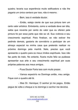 quadro; levaria sua experiência muito edificadora e não lhe
pagaria um único centavo por isso, não é mesmo.

          - Bem, isso é verdade doutor.

          - Então, esteja ciente de que sua pintura tem um
certo valor artístico. Entretanto, como a verdade deve ser dita,
saiba que noventa por cento do valor que eu ofereci pela
pintura foi por essa parte que não se vê. Sua vivência e seu
crescimento espiritual. Para finalizar, se não estiver lhe
pedindo demais, gostaria de convidá-lo a participar de um
almoço especial na minha casa que pretendo realizar no
próximo domingo pela manhã. Nele, preciso que você
apresente o quadro para os meus irmãos espirituais. Isso não
faz parte do trato. No entanto, ficaria muito feliz se pudesse
apresentar sua arte e seu crescimento espiritual por suas
próprias palavras aos meus amigos.

          - Puxa Doutor Faria isso com muito prazer.

          - Vamos esperá-lo no Domingo então, meu amigo.
Fique com o quadro até lá.

          - Mas Dr. Henrique; O senhor já me pagou. Então
pegue de volta o cheque e no domingo o senhor me devolve.



                     SITE DO AUTOR:
                   www.acasadoaprendiz.com
                            104
 