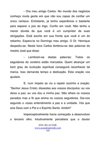 - Ora meu amigo Carlos. No mundo dos negócios
conheço muita gente em que não sou capaz de confiar um
único centavo. Entretanto, já tenho experiência o bastante
para separar o joio do trigo. Confio em você. Não tenho a
menor dúvida de que você é um cumpridor de suas
obrigações. Está escrito em sua fronte que você é um do
rebanho. Espero-te no Domingo meu amigo. O Dr. Henrique
despediu-se. Nesta hora Carlos lembrou-se das palavras do
mestre José que disse:

           -   Lembrem-se     destas     palavras:   Todos   os
seguidores do cordeiro estão marcados. Quem alcançar um
bom grau de evolução espiritual conseguirá reconhecer tal
marca. Isso demanda tempo e dedicação. Esta oração vos
ajudará.

           E, num ímpeto se viu a repetir sozinho a oração:
“Senhor Jesus Cristo; dissestes aos vossos discípulos: eu vos
deixo a paz; eu vos dou a minha paz. Não olheis os nossos
pecados mas a fé que anima os vossos seguidores. Dai-nos
segundo o vosso entendimento a paz e a unidade. Vós que
sois Deus com o Pai e o Espírito Santo. Amém!”

           Imperceptivelmente havia começado a desenvolver
o terceiro olho. Intuitivamente percebera que o doutor
                     SITE DO AUTOR:
                   www.acasadoaprendiz.com
                            105
 