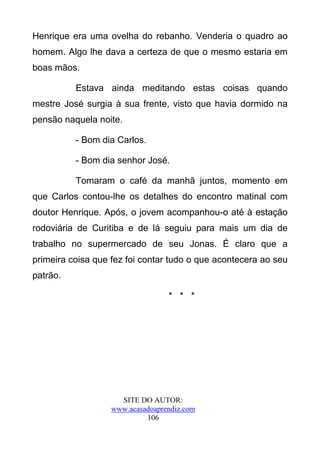 Henrique era uma ovelha do rebanho. Venderia o quadro ao
homem. Algo lhe dava a certeza de que o mesmo estaria em
boas mãos.

          Estava ainda meditando estas coisas quando
mestre José surgia à sua frente, visto que havia dormido na
pensão naquela noite.

          - Bom dia Carlos.

          - Bom dia senhor José.

          Tomaram o café da manhã juntos, momento em
que Carlos contou-lhe os detalhes do encontro matinal com
doutor Henrique. Após, o jovem acompanhou-o até à estação
rodoviária de Curitiba e de lá seguiu para mais um dia de
trabalho no supermercado de seu Jonas. É claro que a
primeira coisa que fez foi contar tudo o que acontecera ao seu
patrão.

                                  * * *




                     SITE DO AUTOR:
                   www.acasadoaprendiz.com
                            106
 