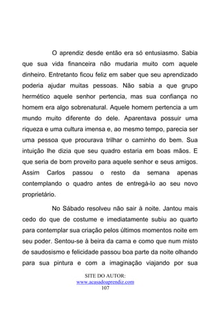 O aprendiz desde então era só entusiasmo. Sabia
que sua vida financeira não mudaria muito com aquele
dinheiro. Entretanto ficou feliz em saber que seu aprendizado
poderia ajudar muitas pessoas. Não sabia a que grupo
hermético aquele senhor pertencia, mas sua confiança no
homem era algo sobrenatural. Aquele homem pertencia a um
mundo muito diferente do dele. Aparentava possuir uma
riqueza e uma cultura imensa e, ao mesmo tempo, parecia ser
uma pessoa que procurava trilhar o caminho do bem. Sua
intuição lhe dizia que seu quadro estaria em boas mãos. E
que seria de bom proveito para aquele senhor e seus amigos.
Assim    Carlos   passou    o   resto    da   semana   apenas
contemplando o quadro antes de entregá-lo ao seu novo
proprietário.

           No Sábado resolveu não sair à noite. Jantou mais
cedo do que de costume e imediatamente subiu ao quarto
para contemplar sua criação pelos últimos momentos noite em
seu poder. Sentou-se à beira da cama e como que num misto
de saudosismo e felicidade passou boa parte da noite olhando
para sua pintura e com a imaginação viajando por sua
                     SITE DO AUTOR:
                   www.acasadoaprendiz.com
                            107
 
