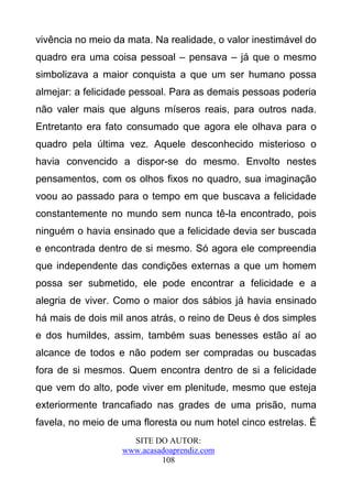 vivência no meio da mata. Na realidade, o valor inestimável do
quadro era uma coisa pessoal – pensava – já que o mesmo
simbolizava a maior conquista a que um ser humano possa
almejar: a felicidade pessoal. Para as demais pessoas poderia
não valer mais que alguns míseros reais, para outros nada.
Entretanto era fato consumado que agora ele olhava para o
quadro pela última vez. Aquele desconhecido misterioso o
havia convencido a dispor-se do mesmo. Envolto nestes
pensamentos, com os olhos fixos no quadro, sua imaginação
voou ao passado para o tempo em que buscava a felicidade
constantemente no mundo sem nunca tê-la encontrado, pois
ninguém o havia ensinado que a felicidade devia ser buscada
e encontrada dentro de si mesmo. Só agora ele compreendia
que independente das condições externas a que um homem
possa ser submetido, ele pode encontrar a felicidade e a
alegria de viver. Como o maior dos sábios já havia ensinado
há mais de dois mil anos atrás, o reino de Deus é dos simples
e dos humildes, assim, também suas benesses estão aí ao
alcance de todos e não podem ser compradas ou buscadas
fora de si mesmos. Quem encontra dentro de si a felicidade
que vem do alto, pode viver em plenitude, mesmo que esteja
exteriormente trancafiado nas grades de uma prisão, numa
favela, no meio de uma floresta ou num hotel cinco estrelas. É
                     SITE DO AUTOR:
                   www.acasadoaprendiz.com
                            108
 