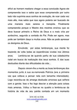 difícil ao homem mediano chegar a essa conclusão Agora ele
compreendia isso e sabia que essa compreensão por outro
lado não suprimia seus sonhos de evolução, de voar cada vez
mais alto, mas sabia que isso agora poderia ser buscado de
uma     maneira   mais     serena   e    tranqüila.   Finalmente
compreendia porque o Mestre dos mestres ensinou que se
deve buscar primeiro o Reino de Deus e o mais viria por
acréscimo, segundo a vontade do Pai. Pode ser agora, mas
pode ser também daqui a muitos anos. Não se pode apressar
os desígnios de Deus.

          Envolvido      por estas lembranças, sua mente foi
trazendo de volta todas as experiências vividas nos últimos
anos.     Lembrou-se de quando partiu de sua cidadezinha
natal em busca da realização dos seus sonhos. E das suas
desilusões diante das dificuldades da vida...

          Depois vieram-lhe a mente as boas lembranças dos
momentos junto à sua ex-namorada Patrícia (era a primeira
vez que voltava a pensar nela com tamanha intensidade).
Logo recordou-se da amarga desilusão amorosa que sofrera
com a garota. Isso o fez logo desviar a atenção para coisas
mais amenas. Voltou a fixar-se no quadro e lembrou-se da
história de vida de seu patrão contada em um momento

                     SITE DO AUTOR:
                   www.acasadoaprendiz.com
                            109
 