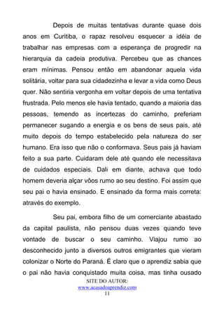 Depois de muitas tentativas durante quase dois
anos em Curitiba, o rapaz resolveu esquecer a idéia de
trabalhar nas empresas com a esperança de progredir na
hierarquia da cadeia produtiva. Percebeu que as chances
eram mínimas. Pensou então em abandonar aquela vida
solitária, voltar para sua cidadezinha e levar a vida como Deus
quer. Não sentiria vergonha em voltar depois de uma tentativa
frustrada. Pelo menos ele havia tentado, quando a maioria das
pessoas, temendo as incertezas do caminho, preferiam
permanecer sugando a energia e os bens de seus pais, até
muito depois do tempo estabelecido pela natureza do ser
humano. Era isso que não o conformava. Seus pais já haviam
feito a sua parte. Cuidaram dele até quando ele necessitava
de cuidados especiais. Dali em diante, achava que todo
homem deveria alçar vôos rumo ao seu destino. Foi assim que
seu pai o havia ensinado. E ensinado da forma mais correta:
através do exemplo.

          Seu pai, embora filho de um comerciante abastado
da capital paulista, não pensou duas vezes quando teve
vontade de buscar o seu caminho. Viajou rumo ao
desconhecido junto a diversos outros emigrantes que vieram
colonizar o Norte do Paraná. É claro que o aprendiz sabia que
o pai não havia conquistado muita coisa, mas tinha ousado
                     SITE DO AUTOR:
                   www.acasadoaprendiz.com
                             11
 