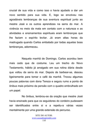 crucial de sua vida e como isso o havia ajudado a dar um
novo sentido para sua vida. E, logo se envolveu nas
agradáveis lembranças de sua aventura espiritual junto ao
mestre José e os outros aprendizes na serra do mar. A
vivência no meio da mata em contato com a natureza e as
atividades e ensinamentos espirituais eram lembranças que
lhe faziam o espírito levitar. Já eram altas horas da
madrugada quando Carlos embalado por todas aquelas boas
lembranças, adormeceu.



            Naquela manhã de Domingo, Carlos acordou bem
mais cedo que de costume. Leu um trecho do Novo
Testamento, hábito já arraigado em sua rotina diária desde
que voltou da serra do mar. Depois de barbear-se, desceu
ligeiramente para tomar o café da manhã. Trocou algumas
poucas palavras com dona Tereza e seguiu rumo a ponto de
ônibus mais próximo da pensão com o quadro embrulhado em
um papel.

            No ônibus, lembrou-se da oração que mestre José
havia ensinado para que os seguidores do cordeiro pudessem
ser identificados entre si e a repetiu-a várias vezes
mentalmente por uma grande extensão do percurso.
                     SITE DO AUTOR:
                   www.acasadoaprendiz.com
                            110
 